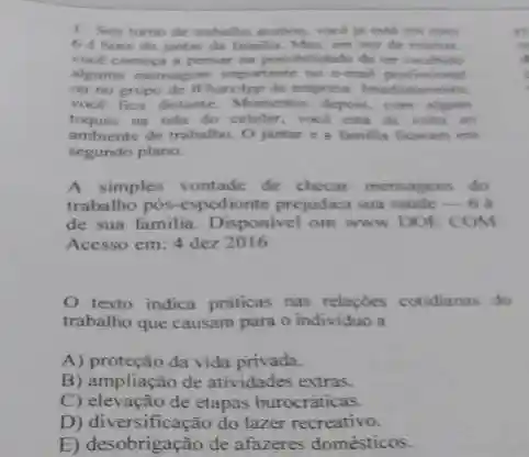 1. Seu turno de trabatho acabou, voce is esti em caus
6 éhora do jantar da familia. Mas em vez de relaxar.
vocé comeca a pensar na porsibilidade de ter recehido
alguma mensagem importante no e-mail profisional
ou no grupo de Whats/pp da empresa. Imediatamente.
voce fica distante. Momento depois, com alguns
toques ma tela do celular, vock esta de volla ao
ambiente de trabalho. O jantar e a familia ficaram em
segundo plano.
A simples vontade de checar mensagens do
trabalho pos-espedionte prejudica sua saúde __ 6
de sua familia. Disponivel om www DOE COM
Acesso em: 4 dez 2016
texto indica práticas nas relaçóes cotidianas do
trabalho que causam para o individuo a
A) proteção da vida privada.
B) ampliação de atividades extras
C) elevação de etapas burocráticas.
D) diversificação do lazer recreativo.
E) desobrigação de afazeres domésticos.