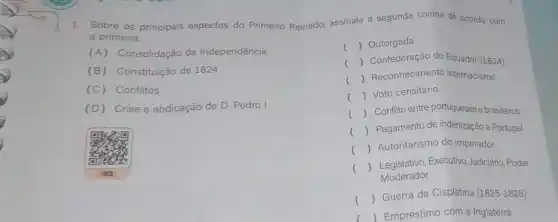 1. Sobre os principais aspectos do Primeiro Reinado, assinale a segunda coluna de acordo com
a primeira.
(A) Consolidação da Independência
() Outorgada
(B) Constituição de 1824
() Confederação do Equador (1824)
(C) Conflitos
() Reconhecimento internacional
(D) Crise e abdicação de D Pedro I
() Voto censitário
()
 Conflito entre portugueses brasileiros
() Pagamento de indenização a Portugal
() Autoritarismo do imperador
()
 Legislativo,Executivo, Judiciário, Poder
Moderador
()
 Guerra da Cisplatina (1825-1828)
 Empréstimo com a Inglaterra