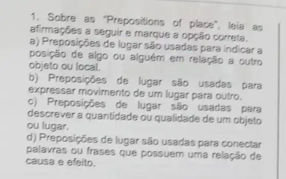 1. Sobre as "Prepositions of place", leia as
afirmações a seguir e marque a opção correta.
a) Preposições de lugar são usadas para indicar a
posição de algo ou em relação a outro
objeto ou local.
b) Preposições de lugar são usadas
para
expressar movimento de um lugar para outro.
c) Preposições de lugar são usadas para
descrever a guantidade ou qualidade de um objeto
ou lugar.
d) Preposições de lugar são usadas para conectar
palavras ou frases que possuem uma relação de
causa e efeito.