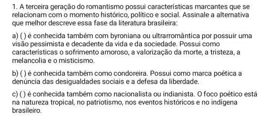 1. A terceira geração do romantismo possui características marcantes que se
relacionam com o momento históricc , político e social . Assinale a alternativa
que melhor descreve essa fase da literatura brasileira:
a) ( ) é conhecida também com byroniana ou ultrarromântica por possuir uma
visão pessimista e decadente da vida e da sociedade . Possui como
características o sofrimento amoroso , a valorização da morte, a tristeza, a
melancolia e o misticismo.
b) ( ) é conhecida também como condoreira . Possui como marca poética a
denúncia das desigualdades sociais e a defesa da liberdade.
c) ( ) é conhecida também como nacionalista ou indianista. 0 foco poético está
na natureza tropical no patriotismo, nos eventos históricos e no indigena
brasileiro.