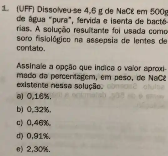 1. (UFF)Dissolveu-se 4,6 g de Nace em 500g
de água "pura", fervida e isenta de bacté.
rias. A solução resultante foi usada como
soro fisiológico na assepsia de lentes de
contato.
Assinale a opção que indica o valor aproxi-
mado da percentagem , em peso, de Nace
existente nessa solução.
a) 0,16% 
b) 0,32% 
c) 0,46% 
d) 0,91% 
e) 2,30%