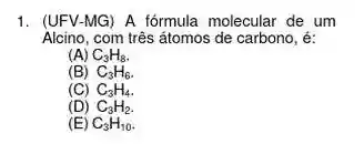 1. (UFV-MG) A fórmula molecular de um
Alcino,com três átomos de carbono, é:
(A) C_(3)H_(8)
(B) C_(3)H_(6)
(C) C_(3)H_(4)
(D) C_(3)H_(2)
(E) C_(3)H_(10)