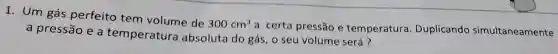 1. Um gás perfeito tem volume de
300cm^3
a certa pressão e temperatura Duplicando simultaneamente a pressão e a temperatura absoluta do gás , o seu volume