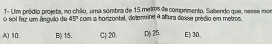 1- Um prédio projeta, no chão, uma sombra de 15 metros de comprimento Sabendo que, nesse mon
sol faz um ângulo de 45^circ  com a horizontal, determine a altura desse prédio em metros.
A) 10.
B) 15.
C) 20.
D) 25.
E) 30.