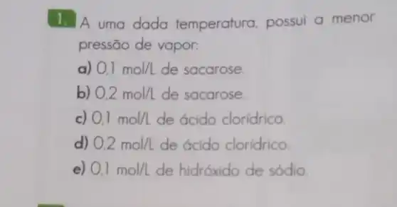 1. A uma dada temperatura, possui a menor
pressão de vapor:
a) 0,1mol/L de sacarose.
b) 0,2mol/L de sacarose.
c) 0,1mol/L de ácido clorídrico.
d) 0,2mol/L de ácido cloridrico.
e) 0,1mol/L de hidróxido de sódio.