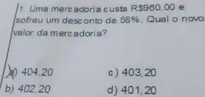 1. Uma mercadoria custa R 980,00 e
sofreu um desc onto de 58%  Qual o novo
valor da merc adoris?
(1) 404.20
c) 403 . 20
b) 402,20
d) 401 . 20