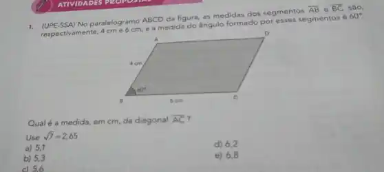 1. (UPE-SSA) No paralelogramo ABCD da figura, as medidas dos segmentos
overline (AB) e overline (BC) são,
respectivamente, 4cme6cm
e a medida do ângulo formado por esses segmentos é
60^circ 
Qualé a medida, em cm, da diagonal overline (AC)
Use sqrt (7)=2,65
a) 5,1
d) 6,2
b) 5,3
e) 6,8
c) 5,6