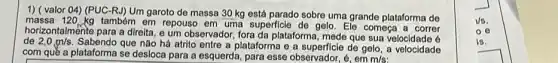 1) ( valor 04)(PUC-RJ) Um garoto de massa 30 kg está parado sobre uma grande plataforma de
massa 120,kg também em repouso em uma superficle de gelo. Ele começa a correr
de 2,0m/s Sabendo que não há atrito entre a plataforma e a superficie de gelo a velocidade
horizontalmente para a direita e um observador, fora da plataforma, mede que sua 6
com quê a plataforma se desloca para a esquerda, para esse observador, é, em
m/s