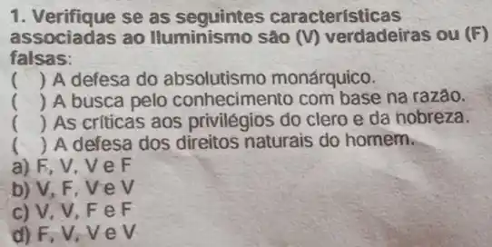 1. Verifique se as características
associadas ao Iluminismo são (v) verdadeiras ou (F)
falsas:
() A defesa do absolutismo monárquico.
() A busca pelo conhecimento com base na razão.
() . ) As criticas aos privilégios do clero e da nobreza
() A defesa dos direitos naturais do homem.
a) F, V,V e F
b) V, F, VeV
c) V, V, F eF
d) F, V, V ev