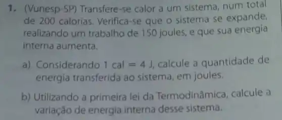 1. (Vunesp-SP)Transfere-se calor a um sistema, num total
de 200 calorias Verifica-se que o sistema se expande,
realizando um trabalho de 150 joules, e que sua energia
interna aumenta.
a) Considerando 1cal=4J calcule a quantidade de
energia transferida ao sistema, em joules.
b) Utilizando a primeira lei da Termodinâmica calcule a
variação de energia interna desse sistema.