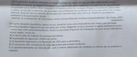 10) A economia moderna depende da disponibilidade de multa energia em diferentes formas para
funcionar e crescer. No Brasil, o consumo total de energia pelas industrias crescedimals de quatro veres
no periodo entre 1970 e 2005 angeante of inpossibilidade de limpas e renovaveis, como solar
e eolica, ainda sao incipientes, ao se avaliar a possibilidade de instalação de usinas geradoras de energia
eletrica, diversos fatores devem ser levados em consideração, tais como os impactos causados ao
ambiente e as populaçōes locais.
Ricardo. B. e Camponill,M. Almanaque Brasil Socioambiental Instituto Socioambiental. Sdo Poulo 2007
(adaptado)
Em uma situação hipotética optou-se por construir uma usina hidrelétrica em região que abrange
diversas quedas d'água em rios cercados por mata alegando-se que causaria impacto ambiental multo
menor que uma usina termeletrica. Entre os possivels impactos da instalação de uma usina hidrelétrica
nessa região, inclui-se:
A) A destruição do habitat de animais terrestres.
B) A poluição da água por metais da usina.
C) O aumento expressivo na liberação de CO2 para a atmosfera
d) consumo não renovével de toda água que passa pelas turbinas.
E) aprofundamento no leito do (jo, com a menor deposição de residuos no trecho de rio anterior là
represa.