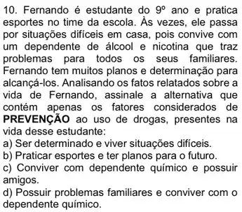 10. Fernando é estudante do 9^circ  ano e pratica
esportes no time da escola. As vezes, ele passa
por situações dificeis em casa, pois convive com
um dependente de álcool e nicotina que traz
problemas para todos os seus familiares.
Fernando tem muitos planos e determinação para
alcançá-los. Analisando os fatos relatados sobre a
vida de Fernando, assinale a alternativa que
contém apenas os fatores considerados de
PREVENCÃO ao uso de drogas, presentes na
vida desse estudante:
a) Ser determinado e viver situações difficeis.
b) Praticar esportes e ter planos para o futuro.
c) Conviver com dependente químico e possuir
amigos.
d) Possuir problemas familiares e conviver com o
dependente químico.