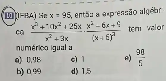 (10) (IFBA) Se x=95
então a expressão algébri-
ca (x^3+10x^2+25x)/(x^2)+3xcdot (x^2+6x+9)/((x+5)^3)
tem valor
numérico igual a
a) 0,98
c) 1
e) (98)/(5)
b) 0,99
d) 1,5