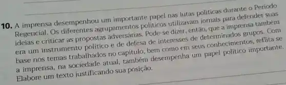 10. A imprensa desempenhou um importante papel nas lutas politicas durante o Periodo
Regencial. Os agrupamentos políticos utilizavam jornais para defender suas
ideias e criticar as propostas Pode-se dizer . então, que a imprensa também
era um instrumento e de defesa de interesses de grupos. Com
base nos temas trabalhados no capítulo bem como em seus conhecimentos reflita se
atual, também desempenha um papel importante.
Elabore um texto justificando sua posição.