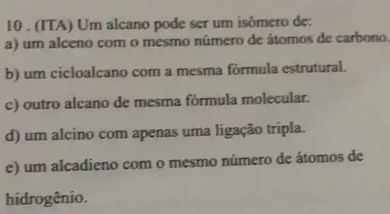 10 . (ITA) Um alcano pode ser um isômero de:
a) um alceno com o mesmo número de átomos de carbono.
b) um cicloalcano com a mesma formula estrutural.
c) outro alcano de mesma formula molecular.
d) um alcino com apenas uma ligação tripla.
e) um alcadieno com o mesmo número de átomos de
hidrogênio.