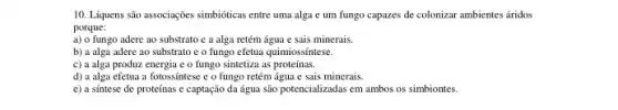 10. Liquens são associações simbióticas entre uma alga e um fungo capazes de colonizar ambientes áridos
porque:
a) o fungo adere ao substrato e a alga retém água e sais minerais.
b) a alga adere ao substrato e o fungo efetua quimiossíntese.
c) a alga produz.energia e o fungo sintetiza as proteínas.
d) a alga efetua a fotossintese e o fungo retém água e sais minerais.
e) a sintese de proteínas e captação da água são potencializadas em ambos os simbiontes.