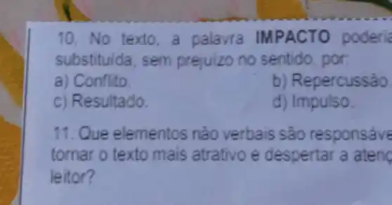 10. No texto.a palavra IMPACTO poderia
substituida, sem prejuizo no sentido por
a) Conflito
b) Repercussão.
c) Resultado.
d) Impulso.
11. Que elementos nào verbais são responsáve
tornar o texto mais atrativo e despertar a aten
leitor?