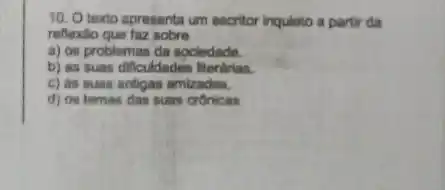 10. O texto apresenta um escritor Inquieto a partir da
reflexito que faz sobre
a) os problemas da sociedade.
b) as suas dificuldades literárias.
c) as suas antigas amizades.
d) os temas das suas cronicas