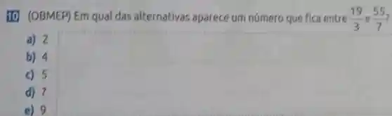 10 (OBMEP) Em qual das alternativas aparece um número que fica entre (19)/(3) e (55)/(7)
a) 2
b) 4
c) 5
d) 7
e) 9