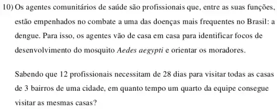 10) Os agentes comunitários de saúde são profissionais que, entre as suas funções,
estão empenhados no combate a uma das doenças mais frequentes no Brasil: a
dengue. Para isso, os agentes vão de casa em casa para identificar focos de
desenvolvimento do mosquito Aedes aegypti e orientar os moradores.
Sabendo que 12 profissionais necessitam de 28 dias para visitar todas as casas
de 3 bairros de uma cidade, em quanto tempo um quarto da equipe consegue
visitar as mesmas casas 7