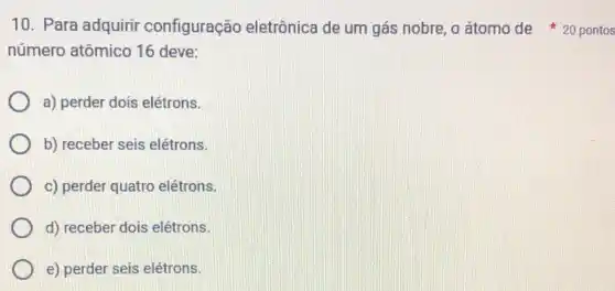 10. Para adquirir configuração eletrônica de um gás nobre, o átomo de 20 pontos
número atômico 16 deve:
a) perder dois elétrons.
b) receber seis elétrons.
c) perder quatro elétrons.
d) receber dois elétrons.
e) perder seis elétrons.