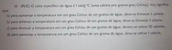 10 - (PUC)O calor especifico da água dot (e)1cal/g^circ C (uma caloria por grama grau Celsius). Isso significa
a) para aumentar a temperatura em um grau Celsius de um grama de água deve-se fornecer 1 caloria.
b) para diminuir a temperatura em um grau Celsius de um grama de água . deve-se fornecer 1 caloria.
c) para diminuir a temperatura em um grau Celsius de um grama de água devem-se retirar 10 calorias.
d) para aumentar a temperatura em um grau Celsius de um grama de água . deve-se retirar 1 caloria.