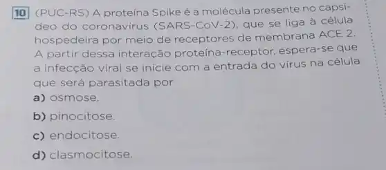 10 (PUC-RS) A proteína Spike é a molécula presente no capsí-
deo do coronavírus (SARS-CoV-2)que se liga à célula
hospedeira por meio de receptores de membrana ACE 2
A partir dessa interação proteina-receptor espera-se que
a infecção viral se inicie com a entrada do virus na célula
que será parasitada por
a) osmose.
b) pinocitose
c) endocitose.
d) clasmocitose