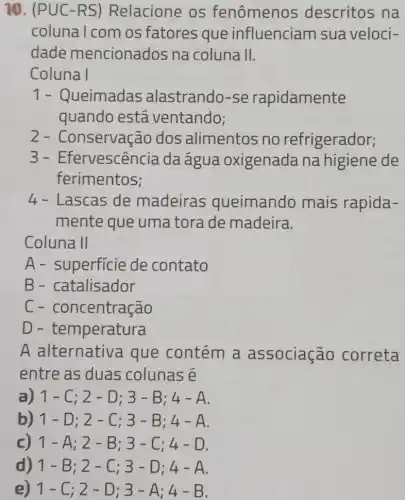 10. (PUC-RS) Relacione os fenômenos descritos na
coluna I com os fatores que influenciam sua veloci-
dade mencionados na coluna II.
Coluna I
1- Queimadas alastrando-se rapidamente
quando está ventando;
2-Conservacão dos alimentos no refrigerador;
3-Efervescência daágua oxigenada na higiene de
ferimentos;
4 - Lascas de madeiras queimando mais rapida-
mente que uma tora de madeira.
Coluna II
A- superfície de contato
B- catalisador
C-concentração
D-temperatura
A alternativa que contém a associação correta
entre as duas colunas é
a) 1-C;2-D;3-B;4-A
b) 1-D;2-C;3-B;4-A
1-A;2-B;3-C;4-D
d) 1-B;2-C;3-D;4-A
e) 1-C;2-D;3-A;4-B