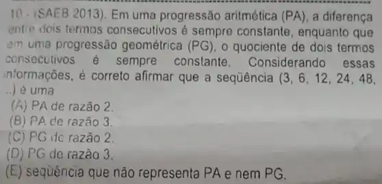 10. (SAEB 2013 ). Em uma progressão aritmética (PA) , a diferença
entre dois termos consecutivos é sempre constante , enquanto que
em uma progressão geométrica (PG) o quociente de dois termos
consecutivos e sempre constante . Considerando essas
informações, é correto afirmar que a sequência (3,6,12,24,48
__ ) é uma
(A) PA de razão 2.
(B) PAde razão 3.
(C) PG de razão 2.
(D) PG de razão 3.
(E) sequência que não representa PA e nem PG.