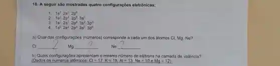 10. A seguir são mostradas quatro configurações eletrônicas:
1. 1s^22s^22p^6
2 1s^22s^22p^63s^2
3 1s^22s^22p^63s^23p^5
4 1s^22s^22p^63s^23p^6
a) Qual das configurações (números)corresponde a cada um dos átomos C!Mg,Ne?
__
__
__
b) Quais configurações apresentam o mesmo número de elétrons na camada de valência?
(Dados os atômicos: Cl=17,K=19,Al=13,Ne=10eMg=12)