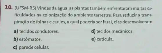 10. (UFSM-RS) Vindas da água, as plantas também enfrentaram muitas di-
ficuldades na colonização do ambiente terrestre. Para reduzir a trans-
piração de folhas e caules, a qual poderia ser fatal, elas desenvolveram
a) tecidos condutores.
d) tecidos mecânicos.
b) estômatos.
e) cutícula.
c) parede celular.