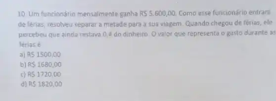 10. Um funcionário mensalmente ganha R 5.600,00. Como esse funcionário entrard
de férias, resolveu separar a metade para a sua viagem. Quando chegou de férias, ele
percebeu que ainda restava 0,4 do dinheiro . Ovalor que representa o gasto durante as
férias é
a) R 1500,00
b) R 1680,00
c) R 1720,00
d) R 1820,00