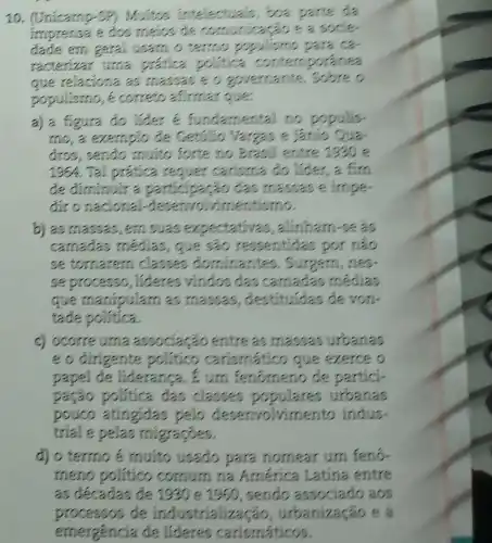 10. (Unicamp-SP)Muitos intelectual is boa p parte da
imprense e dos meios de communicação s
dade em geral usam.o termo populisme Dara Ca
racterizar uma prática politica contemporanea
que relaciona as massas e o governante.. Sobreo
populismo, é correts afinmarque.
a) a figura do lider <fundamental no p populis
mo, a exemplo de Getulio Vargas e Janio Qua-
dros, sendo muito forte no Brasil entre 1930 e
196%  .Tal prática requer carisma do lider, a fim
đe điminuir a Go das massas e impe
đir o nacional deservolvimentismo.
b) as massas, em suas expectativa:, alinham-se as
camadas medias , que sẽo ressentidas por nào
se tornarem classes dominantes , Surgern, nes.
se processo, lideres vindos das camadas medias
que manipulam as massas, destituides devon-
tade politica.
c) ocorre urna associação entre as massas urbanas
e o dirigente politico carismático que exerce o
papel de liderança . Eurn fenómeno de partici-
pação política đas classes urbanas
pouco atingidas pelo desenvolviments indus-
trial e pelas migraçóes.
d) o termo é muito usado para nomear um feno-
meno politico comum na América Latina entre
as décadas de 1930 e 1950, sendo associado aos
processos de industrializacão urbanização e a
emergencia de lideres carismáticos.