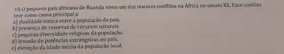 10-0 pequeno país africano de Ruanda viveu um dos maiores conflitos na África no século XX Esse conflito
teve como causa principal a
a) dualidade étnica entre a população do país.
b) presença de reservas de recursos naturais.
c) pequena diversidade da população.
d) invasão de potências estrangeiras no país.
e) elevação da idade média da população local.