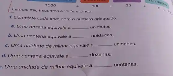 1000+300+20
Lemos: mil trezentos e vinte e cinco.
1. Complete cada item com o número adequado.
a. Uma dezena equivale a __ unidades.
b. Uma centena equivale a __ unidades.
c. Uma unidade de milhar equivale a __ unidades.
d. Uma centena equivale a __ dezenas.
3. Uma unidade de milhar equivale a
__ centenas.