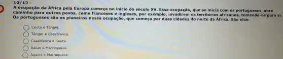 10/19 -
A ocupação da África pela Europa no início do século XV. Essa que se inicia com os portugueses, abre
caminho para outros povos, como franceses e ingleses por exemplo invadirem os territórios africanos -os para si.
Os portugueses são os pioneiros nessa ocupação, que começa por duas cidades do norte da África. São elas:
Ceuta e Tânger.
Tânger e Casablanca.
Casablanca e Ceuta
Rabat e Marraquexe.
Agadis e Marraquexe.