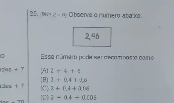 10
ades+7
ades+7
25. (9 N1.2 -A) Observe o número abaixo.
Esse número pode ser decomposto como
(A) 2+4+6
(B) 2+0,4+0,6
(C) 2+0,4+0,06
(D) 2+0,4+0,006