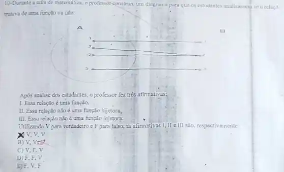 10-Durante a aula de matemática, o professor construiu um diagrama para que os estudantes analisassem se a
tratava de uma função ou não:
A
__
__
__
Após análise dos estudantes , o professor fez tres afirmativas:
I. Essa relação é uma função.
II. Essa relação não uma função bijetora,
III. Essa relação nǎo é uma função injetora.
Utilizando V para verdadeiro e F para falso as afirmativas I, II e III são, respectivamente:
x v. v. v
B) V, VCE
C) V,F,V
D) F, F . V
E) F, V,F