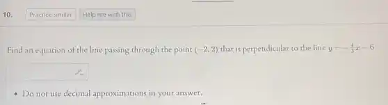 10.
Find an equation of the line passing through the point (-2,2) that is perpendicular to the line y=-(4)/(3)x-6
square 
Do not use decimal approximations in your answer.
Practice similar
Help me with this