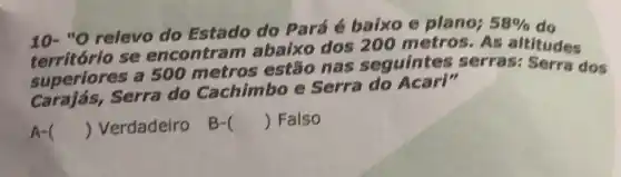 10-"O relevo do Estado do Pará é baixo e plano; 58% 
território se encontra m abaixo dos 200 metros As altitudes
superiores a 500 metros estão nas seguintes serras: Serra dos
Carajás, Serra do Cachimbo e Serra do Acari"
A- () Verdadeiro B- () Falso