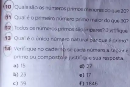 (10)Quais são os números primos menores do que 20?
(11 Qualéo primeiro número primo maior do que 30?
#2 Todos os números primos são impares?Justifique.
13 Qualéo único número natural parqueé primo?
14 Verifique no cadernp se cada número a seguiré
primo ou compostole justifique sua resposta.
a) 15
d) 27
b) 23
e) 17
c) 39
f) 1846