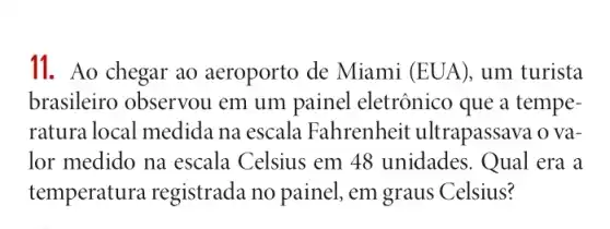 11. Ao chegar ao aeroporto de Miami (EUA), um turista
brasileiro observou em um painel eletrônico que a tempe-
ratura local medida na escala Fahrenheit ultrapassava o va-
lor medido na escala Celsius em 48 unidades. Qual era a
temperatura registrada no painel , em graus Celsius?