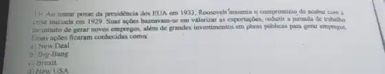 11- Ao tomar posse da presidència dos EUA em 1933, Roosevelt'assumiu o compromisso de acabar com a
crise iniciada em 1929 . Suas açõcs baseavam-se em valorizar as exportações a jornada de trabalho
no intuito de gerar novos empregos, além de grandes investimentos em pbras públicas para gerar empregos.
Essas açōes ficaram conhecidas como
a) New Deal.
b) Big-Bang.
c) Brexit.
d) New USA