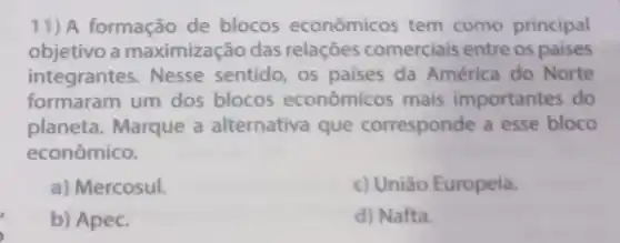 11) A formação de blocos econômicos tem como principal
objetivo a maximização das relaçōes comerciais entre os paises
integrantes . Nesse sentido os paises da América do Norte
formaram um dos blocos econômicos mais importantes do
planeta . Marque a alternativa que corresponde a esse bloco
econômico.
a) Mercosul.
c) União Europeia.
b) Apec.
d) Nafta.