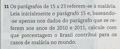 11 Os parágrafos de 15 a 23 referem-se à malária.
Leia inicialmente o parágrafo 15 e, baseando-
-se apenas nos dados do parágrafo que se re-
ferem aos anos de 2010e2011 , calcule com
que porcentagem o Brasil ......................................................................
casos de malária no mundo.