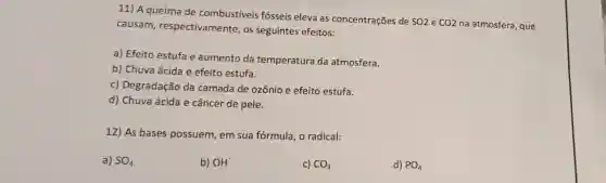 11) A queima de combustíveis fósseis eleva as concentrações de
SO2 e CO2 na atmosfera, que causam respectivamente , os seguintes efeitos:
a) Efeito estufa e aumento da temperatura da atmosfera.
b) Chuva ácida e efeito estufa.
c) Degradação da camada de ozônio e efeito estufa.
d) Chuva ácida e câncer de pele.
12) As bases possuem, em sua fórmula, o radical:
a) SO_(4)
b) OH^-
c) CO_(3)
d) PO_(4)