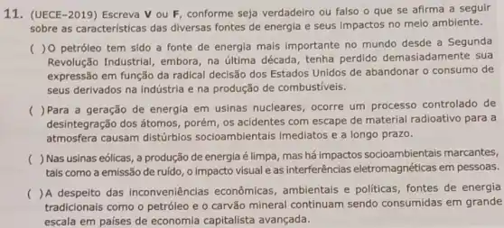 11. (UECE-2019)Escreva V ou F conforme seja verdadeiro ou falso o que se afirma a seguir
sobre as características das diversas fontes de energia e seus impactos no meio ambiente.
(
)0 petróleo tem sido a fonte de energia mais importante no mundo desde a Segunda
Revolução Industrial embora, na última década, tenha perdido demasiadamente sua
expressão em função da radical decisão dos Estados Unidos de abandonar o consumo de
seus derivados na Indústria e na produção de combustiveis.
()
Para a geração de energia em usinas nucleares, ocorre um processo controlado de
desintegração dos átomos , porém, os acidentes com escape de material radioativo para a
atmosfera causam distúrbios socioambient ais imediatos e a longo prazo.
()
 Nas usinas eólicas, a produção de energia é limpa, mas há impactos socioambientais marcantes,
tais como a emissão de ruído, o impacto visual e as interferências eletromagnéticas em pessoas.
() A despeito das inconveniências econômicas, ambientais e politicas, fontes de energia
tradicionals como o petróleo e o carvão mineral continuam sendo consumidas em grande
escala em países de economia capitalista avançada.