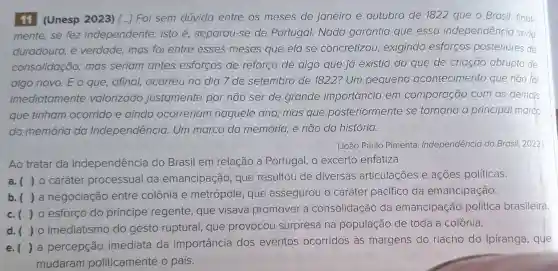 11 (Unesp 2023) () Foi sem dúvida entre os meses de janeiro e outubro de 1822 que o Brasil, final-
mente,se fez independente.isto é separou-se de Portugal. Nada garantia que essa independência serio
duradoura, é verdade, mas foi entre esses meses que ela se concretizou,exigindo esforços posteriores de
consolidação,mas seriam antes esforços de reforço de algo que já existia do que de criação abrupta de
algo novo. E o que,afinal,ocorreu no dia 7 de setembro de 1822? Um pequeno acontecimento que não foi
imediatamente valorizado justamente por não ser de grande importância em comparação com os demajs
que tinham ocorrido e ainda ocorreriam naquele ano,; mas que posteriormente se tornaria o principal marco
da memória da Independência Um marco da memória, e não da história.
(João Paulo Pimenta Independência do Brasil, 2022.
Ao tratar da Independência do Brasil em relação a Portugal, o excerto enfatiza
a. (10 caráter processual da emancipação , que resultou de diversas articulações e ações políticas.
b.()a negociação entre colônia e metrópole, que assegurou o caráter pacífico da emancipação.
c. (10 esforço do principe regente , que visava promover a consolidação da emancipação política brasileira.
d.()imediatismo do gesto ruptural,que provocou surpresa na população de toda a colônia.
e.()a percepção imediata da importância dos eventos ocorridos às margens do riacho do Ipiranga, que
mudaram politicamente o país.