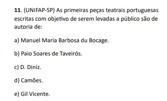 11. (UNIFAP-SP) As primeiras peças teatrais portuguesas
escritas com objetivo de serem levadas a público são de
autoria de:
a) Manuel Maria Barbosa du Bocage.
b) Paio Soares de Taveirós.
c) D. Diniz.
d) Camões.
e) Gil Vicente.