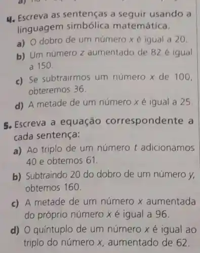 a) 110
4. Escreva as sentenças a seguir usando a
linguagem simbólic matemática.
a) O dobro de um número x é igual a 20.
b) Um número z aumentado de 82e igual
a 150
c) Se subtrairmos um número x de 100.
obteremos 36.
d) A metade de um número xé igual a 25.
5. Escreva a equação correspondente a
cada sentença:
a) Ao triplo de um número t adicionamos
40 e obtemos 61.
b) Subtraindo 20 do dobro de um número y.
obtemos 160
c) A metade de um número x aumentada
do próprio número x é igual a 96.
d) O quíntuplo de um número xé igual ao
triplo do número x aumentado de 62.